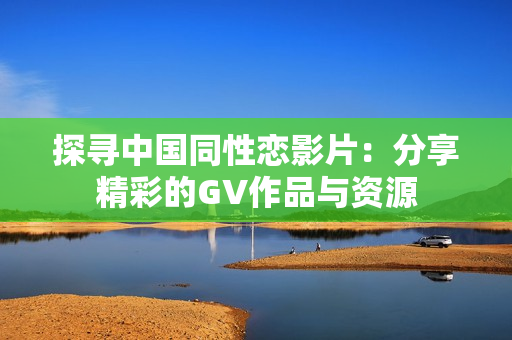 探寻中国同性恋影片：分享精彩的GV作品与资源