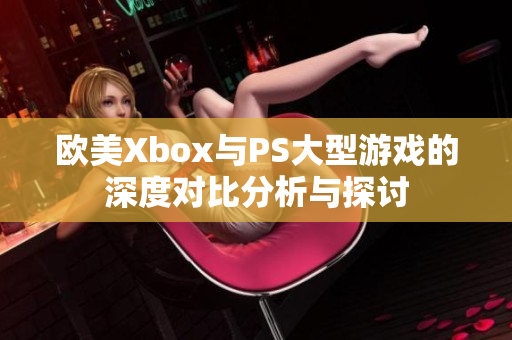 欧美Xbox与PS大型游戏的深度对比分析与探讨