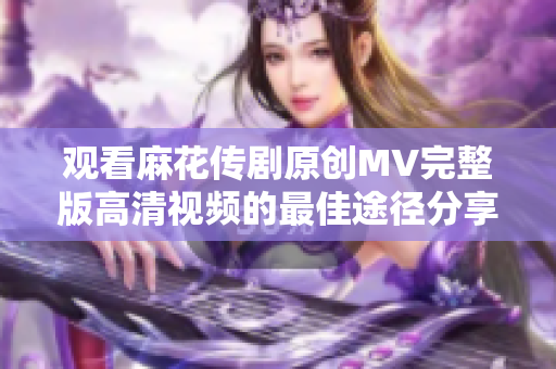 观看麻花传剧原创MV完整版高清视频的最佳途径分享