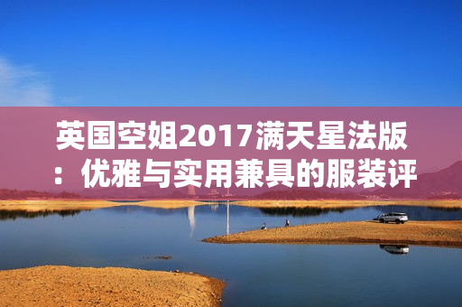 英国空姐2017满天星法版：优雅与实用兼具的服装评价解析