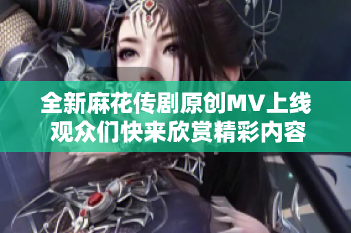 全新麻花传剧原创MV上线 观众们快来欣赏精彩内容