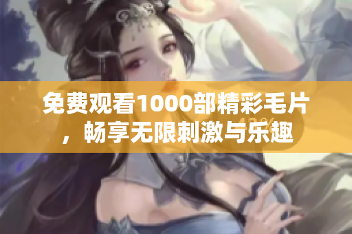 免费观看1000部精彩毛片，畅享无限刺激与乐趣