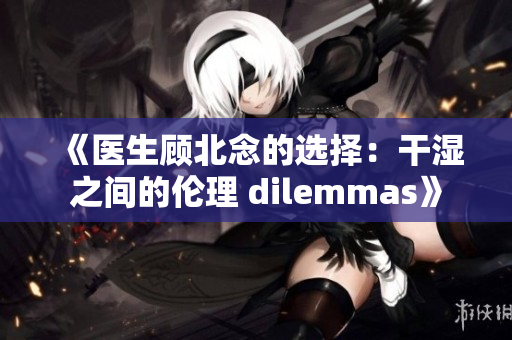 《医生顾北念的选择：干湿之间的伦理 dilemmas》