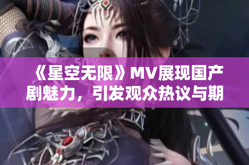 《星空无限》MV展现国产剧魅力，引发观众热议与期待