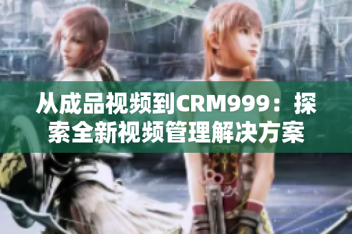 从成品视频到CRM999：探索全新视频管理解决方案