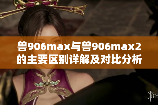 兽906max与兽906max2的主要区别详解及对比分析