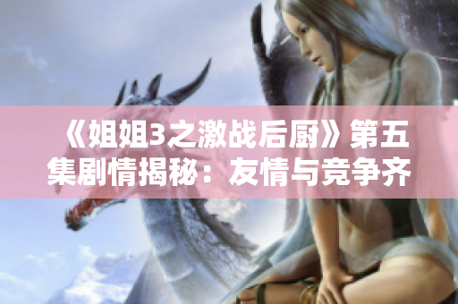 《姐姐3之激战后厨》第五集剧情揭秘：友情与竞争齐上阵