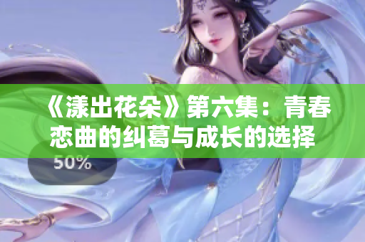 《漾出花朵》第六集：青春恋曲的纠葛与成长的选择