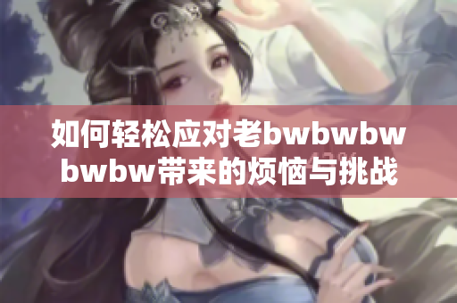 如何轻松应对老bwbwbwbwbw带来的烦恼与挑战