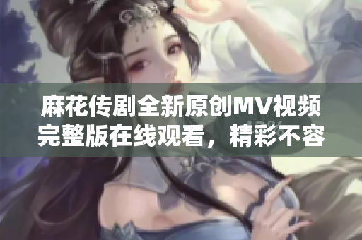 麻花传剧全新原创MV视频完整版在线观看，精彩不容错过