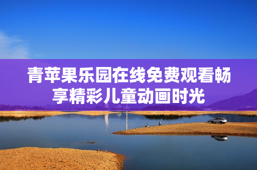 青苹果乐园在线免费观看畅享精彩儿童动画时光