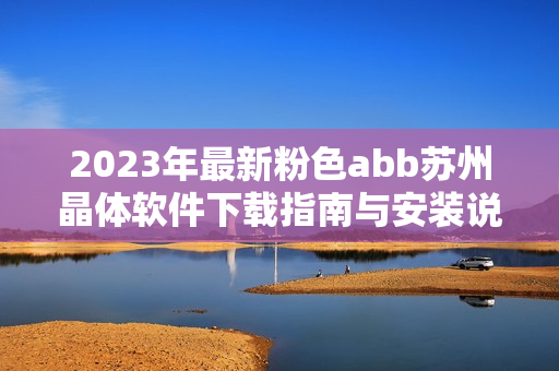 2023年最新粉色abb苏州晶体软件下载指南与安装说明