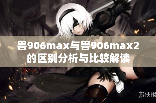 兽906max与兽906max2的区别分析与比较解读