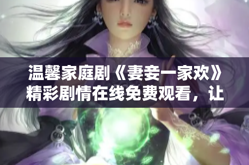 温馨家庭剧《妻妾一家欢》精彩剧情在线免费观看，让人沉浸其中