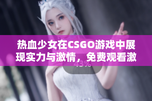 热血少女在CSGO游戏中展现实力与激情，免费观看激战瞬间