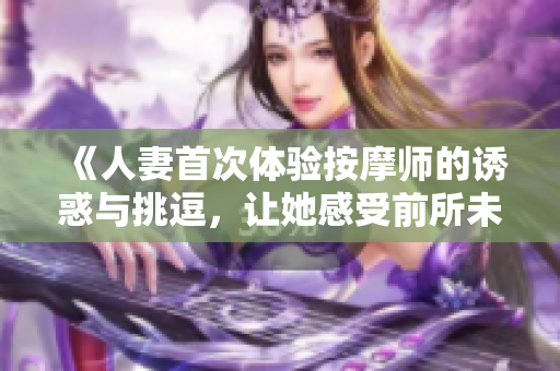 《人妻首次体验按摩师的诱惑与挑逗，让她感受前所未有的快感》