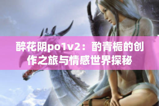 醉花阴po1v2：酌青栀的创作之旅与情感世界探秘