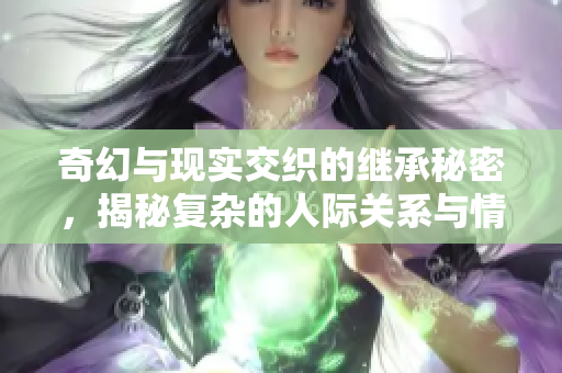 奇幻与现实交织的继承秘密，揭秘复杂的人际关系与情感纠葛