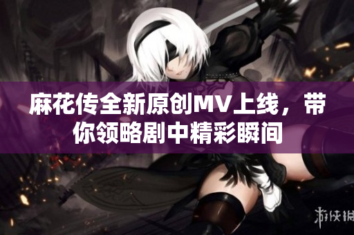 麻花传全新原创MV上线，带你领略剧中精彩瞬间