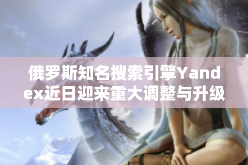 俄罗斯知名搜索引擎Yandex近日迎来重大调整与升级