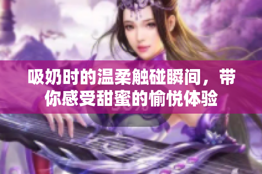 吸奶时的温柔触碰瞬间，带你感受甜蜜的愉悦体验