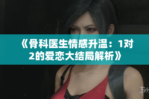 《骨科医生情感升温：1对2的爱恋大结局解析》
