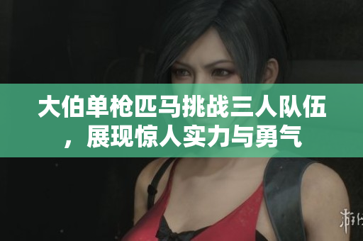 大伯单枪匹马挑战三人队伍，展现惊人实力与勇气