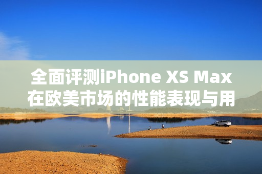 全面评测iPhone XS Max在欧美市场的性能表现与用户体验解析