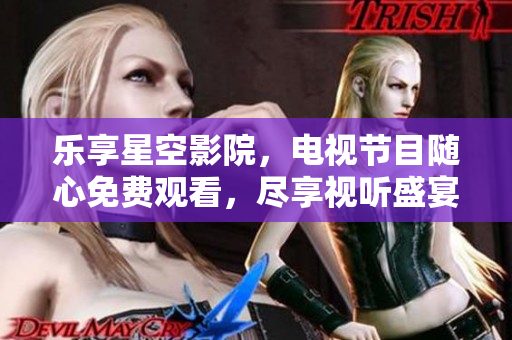 乐享星空影院，电视节目随心免费观看，尽享视听盛宴