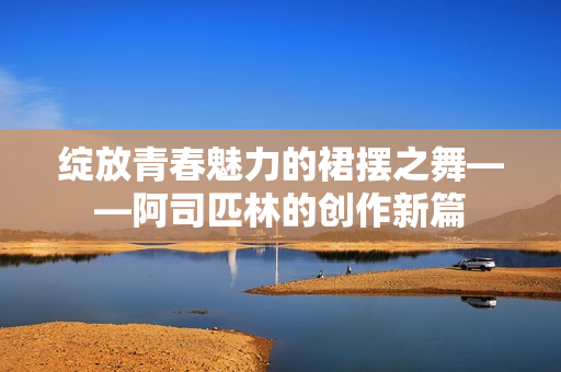 绽放青春魅力的裙摆之舞——阿司匹林的创作新篇