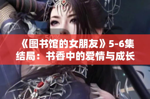 《图书馆的女朋友》5-6集结局：书香中的爱情与成长之路