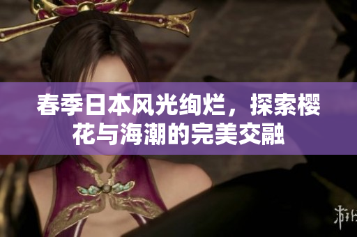 春季日本风光绚烂，探索樱花与海潮的完美交融