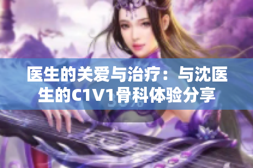 医生的关爱与治疗：与沈医生的C1V1骨科体验分享