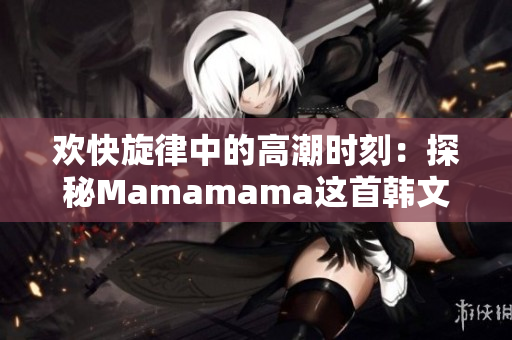欢快旋律中的高潮时刻：探秘Mamamama这首韩文歌曲的魅力