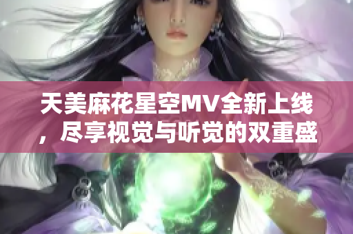天美麻花星空MV全新上线，尽享视觉与听觉的双重盛宴