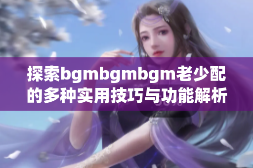 探索bgmbgmbgm老少配的多种实用技巧与功能解析