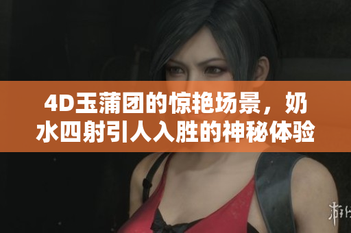 4D玉蒲团的惊艳场景，奶水四射引人入胜的神秘体验