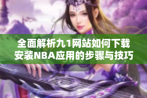 全面解析九1网站如何下载安装NBA应用的步骤与技巧