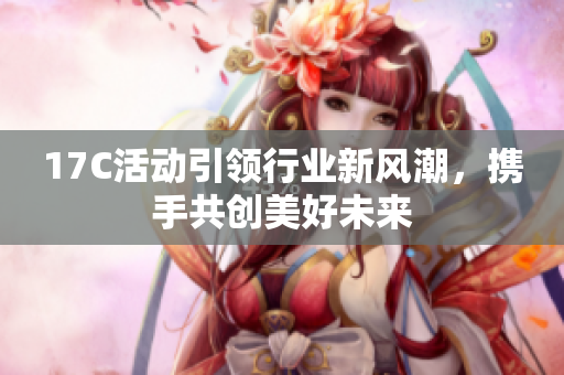 17C活动引领行业新风潮，携手共创美好未来