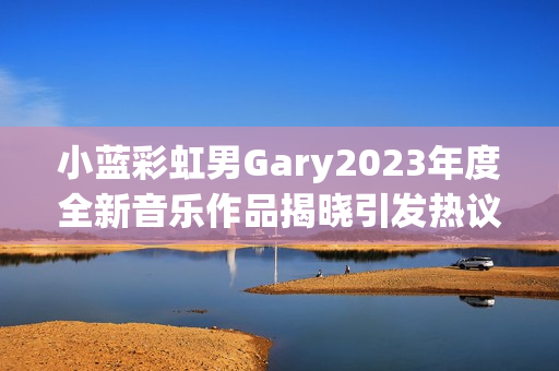 小蓝彩虹男Gary2023年度全新音乐作品揭晓引发热议