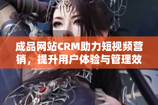 成品网站CRM助力短视频营销，提升用户体验与管理效率