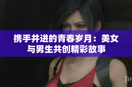 携手并进的青春岁月：美女与男生共创精彩故事