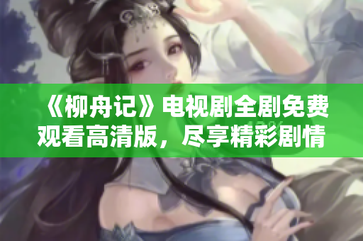 《柳舟记》电视剧全剧免费观看高清版，尽享精彩剧情与美好时光