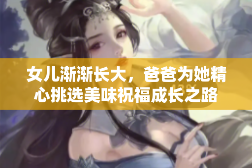 女儿渐渐长大，爸爸为她精心挑选美味祝福成长之路