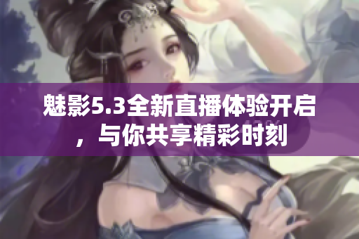 魅影5.3全新直播体验开启，与你共享精彩时刻