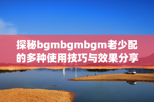 探秘bgmbgmbgm老少配的多种使用技巧与效果分享