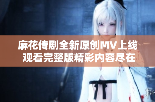 麻花传剧全新原创MV上线 观看完整版精彩内容尽在其中