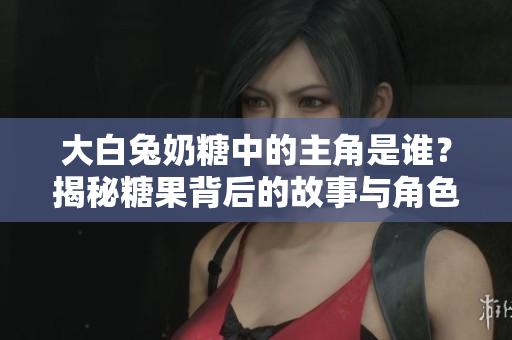 大白兔奶糖中的主角是谁？揭秘糖果背后的故事与角色