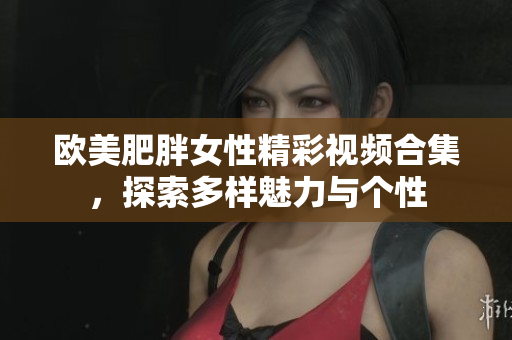 欧美肥胖女性精彩视频合集，探索多样魅力与个性