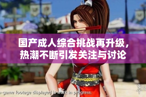 国产成人综合挑战再升级，热潮不断引发关注与讨论